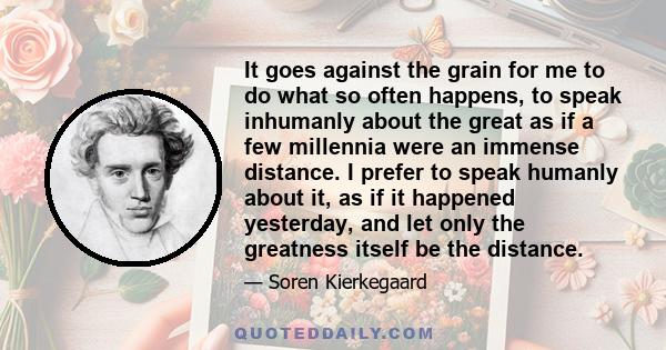 It goes against the grain for me to do what so often happens, to speak inhumanly about the great as if a few millennia were an immense distance. I prefer to speak humanly about it, as if it happened yesterday, and let