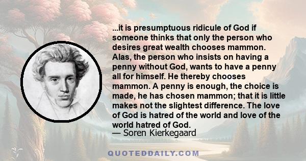 ...it is presumptuous ridicule of God if someone thinks that only the person who desires great wealth chooses mammon. Alas, the person who insists on having a penny without God, wants to have a penny all for himself. He