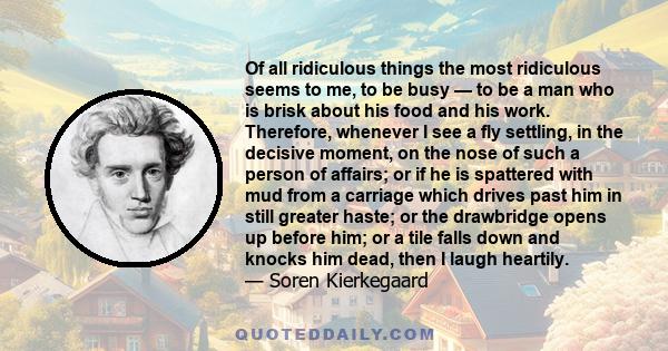 Of all ridiculous things the most ridiculous seems to me, to be busy — to be a man who is brisk about his food and his work. Therefore, whenever I see a fly settling, in the decisive moment, on the nose of such a person