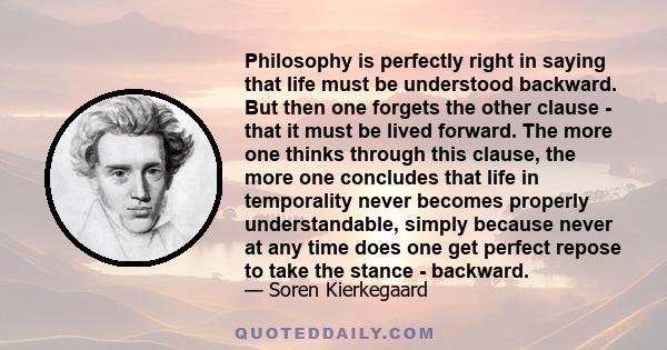 Philosophy is perfectly right in saying that life must be understood backward. But then one forgets the other clause - that it must be lived forward. The more one thinks through this clause, the more one concludes that