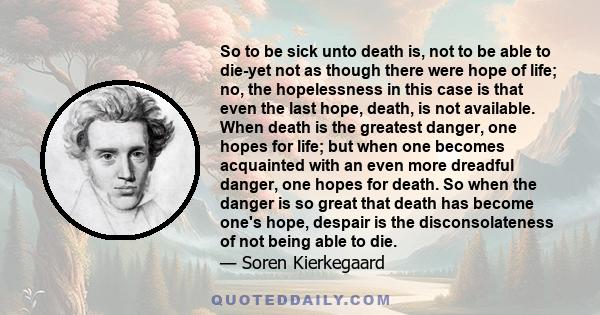 So to be sick unto death is, not to be able to die-yet not as though there were hope of life; no, the hopelessness in this case is that even the last hope, death, is not available. When death is the greatest danger, one