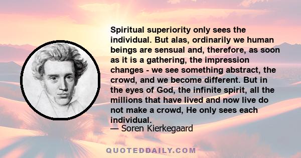 Spiritual superiority only sees the individual. But alas, ordinarily we human beings are sensual and, therefore, as soon as it is a gathering, the impression changes - we see something abstract, the crowd, and we become