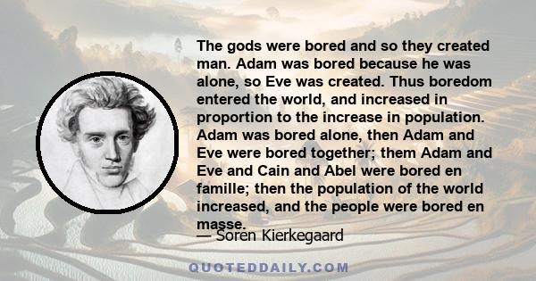The gods were bored and so they created man. Adam was bored because he was alone, so Eve was created. Thus boredom entered the world, and increased in proportion to the increase in population. Adam was bored alone, then