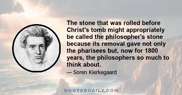 The stone that was rolled before Christ's tomb might appropriately be called the philosopher's stone because its removal gave not only the pharisees but, now for 1800 years, the philosophers so much to think about.