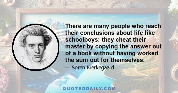 There are many people who reach their conclusions about life like schoolboys: they cheat their master by copying the answer out of a book without having worked the sum out for themselves.