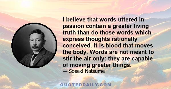 I believe that words uttered in passion contain a greater living truth than do those words which express thoughts rationally conceived. It is blood that moves the body. Words are not meant to stir the air only: they are