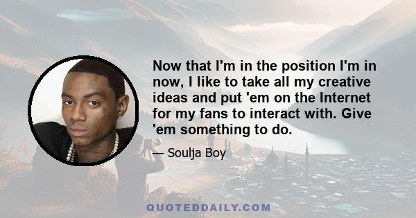 Now that I'm in the position I'm in now, I like to take all my creative ideas and put 'em on the Internet for my fans to interact with. Give 'em something to do.