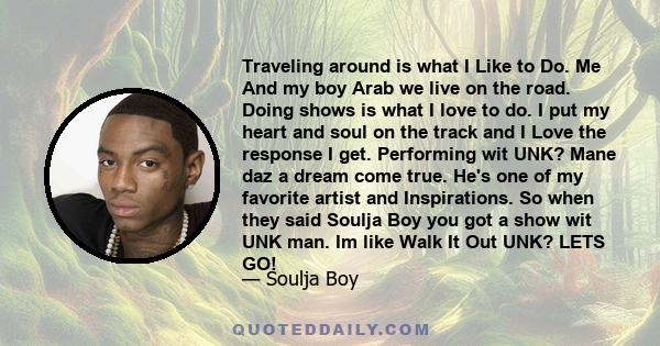 Traveling around is what I Like to Do. Me And my boy Arab we live on the road. Doing shows is what I love to do. I put my heart and soul on the track and I Love the response I get. Performing wit UNK? Mane daz a dream