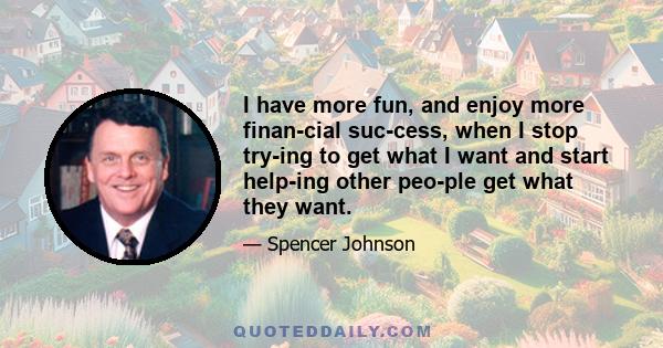 I have more fun, and enjoy more financial success, when I stop trying to get what I want and start helping other people get what they want.