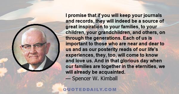 I promise that if you will keep your journals and records, they will indeed be a source of great inspiration to your families, to your children, your grandchildren, and others, on through the generations. Each of us is