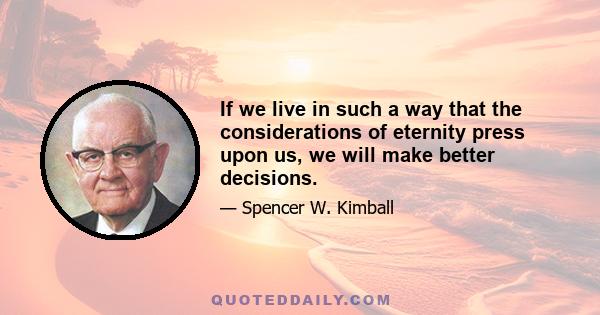 If we live in such a way that the considerations of eternity press upon us, we will make better decisions. Perhaps this is why President Brigham Young once said that if he could do but one thing to bless the Saints, he
