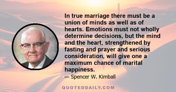 In true marriage there must be a union of minds as well as of hearts. Emotions must not wholly determine decisions, but the mind and the heart, strengthened by fasting and prayer and serious consideration, will give one