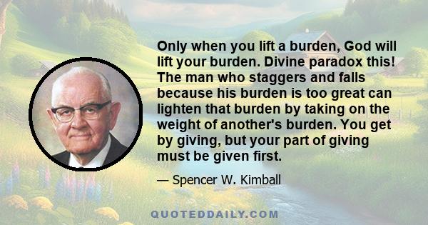 Only when you lift a burden, God will lift your burden. Divine paradox this! The man who staggers and falls because his burden is too great can lighten that burden by taking on the weight of another's burden. You get by