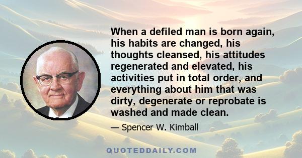 When a defiled man is born again, his habits are changed, his thoughts cleansed, his attitudes regenerated and elevated, his activities put in total order, and everything about him that was dirty, degenerate or