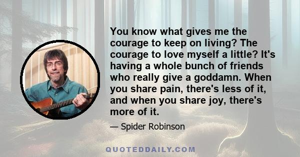 You know what gives me the courage to keep on living? The courage to love myself a little? It's having a whole bunch of friends who really give a goddamn. When you share pain, there's less of it, and when you share joy,