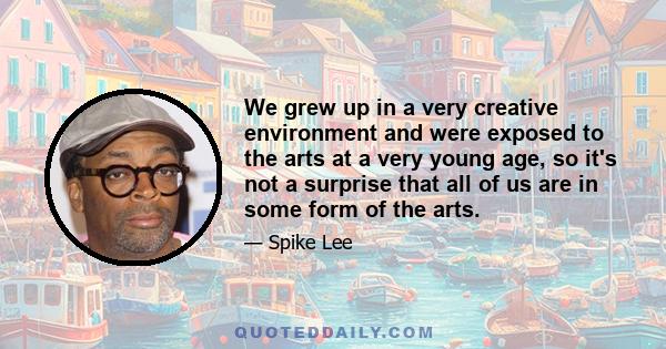 We grew up in a very creative environment and were exposed to the arts at a very young age, so it's not a surprise that all of us are in some form of the arts.