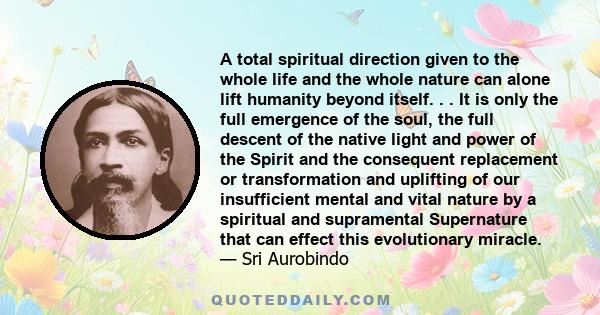 A total spiritual direction given to the whole life and the whole nature can alone lift humanity beyond itself. . . It is only the full emergence of the soul, the full descent of the native light and power of the Spirit