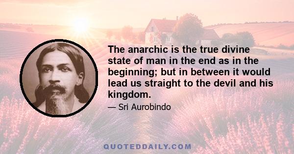 The anarchic is the true divine state of man in the end as in the beginning; but in between it would lead us straight to the devil and his kingdom.
