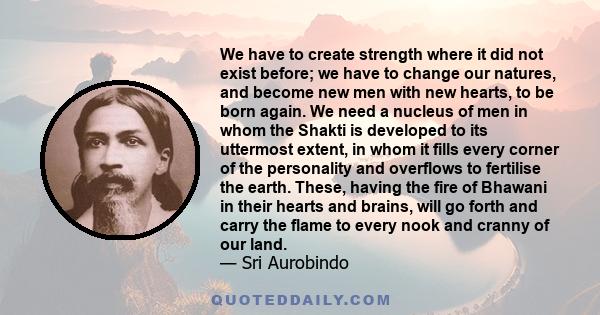 We have to create strength where it did not exist before; we have to change our natures, and become new men with new hearts, to be born again. We need a nucleus of men in whom the Shakti is developed to its uttermost