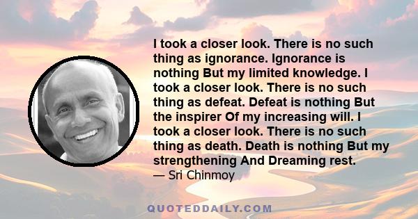 I took a closer look. There is no such thing as ignorance. Ignorance is nothing But my limited knowledge. I took a closer look. There is no such thing as defeat. Defeat is nothing But the inspirer Of my increasing will.