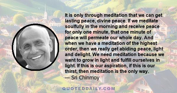 It is only through meditation that we can get lasting peace, divine peace. If we meditate soulfully in the morning and receive peace for only one minute, that one minute of peace will permeate our whole day. And when we