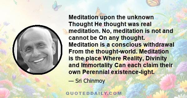 Meditation upon the unknown Thought He thought was real meditation. No, meditation is not and cannot be On any thought. Meditation is a conscious withdrawal From the thought-world. Meditation is the place Where Reality,