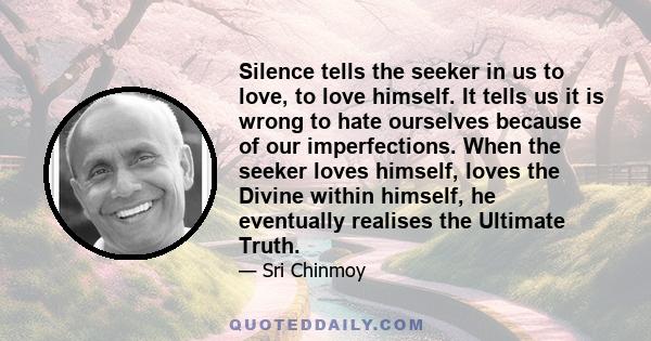 Silence tells the seeker in us to love, to love himself. It tells us it is wrong to hate ourselves because of our imperfections. When the seeker loves himself, loves the Divine within himself, he eventually realises the