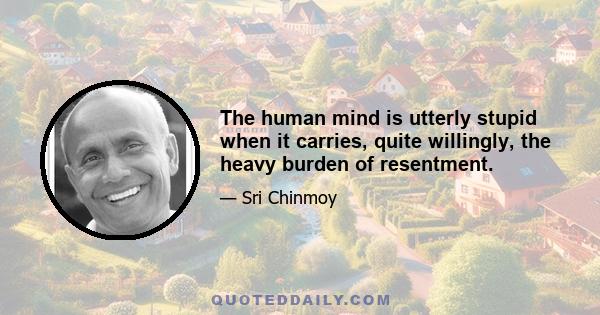 The human mind is utterly stupid when it carries, quite willingly, the heavy burden of resentment.