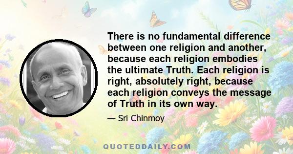 There is no fundamental difference between one religion and another, because each religion embodies the ultimate Truth. Each religion is right, absolutely right, because each religion conveys the message of Truth in its