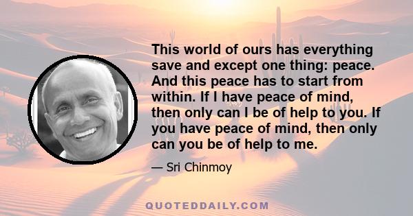 This world of ours has everything save and except one thing: peace. And this peace has to start from within. If I have peace of mind, then only can I be of help to you. If you have peace of mind, then only can you be of