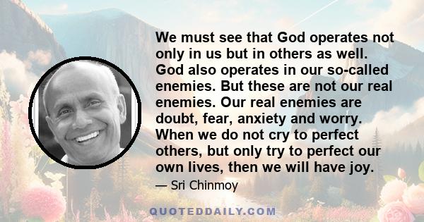 We must see that God operates not only in us but in others as well. God also operates in our so-called enemies. But these are not our real enemies. Our real enemies are doubt, fear, anxiety and worry. When we do not cry