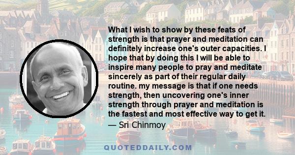 What I wish to show by these feats of strength is that prayer and meditation can definitely increase one's outer capacities. I hope that by doing this I will be able to inspire many people to pray and meditate sincerely