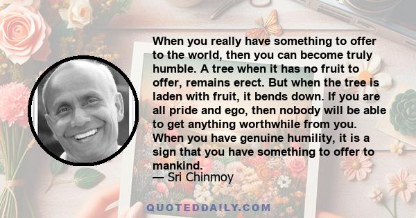 When you really have something to offer to the world, then you can become truly humble. A tree when it has no fruit to offer, remains erect. But when the tree is laden with fruit, it bends down. If you are all pride and