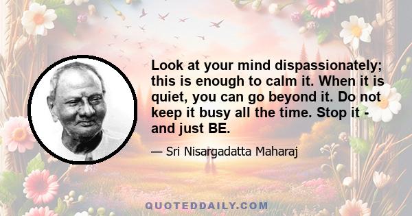 Look at your mind dispassionately; this is enough to calm it. When it is quiet, you can go beyond it. Do not keep it busy all the time. Stop it - and just BE.