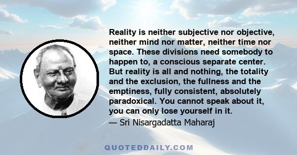 Reality is neither subjective nor objective, neither mind nor matter, neither time nor space. These divisions need somebody to happen to, a conscious separate center. But reality is all and nothing, the totality and the
