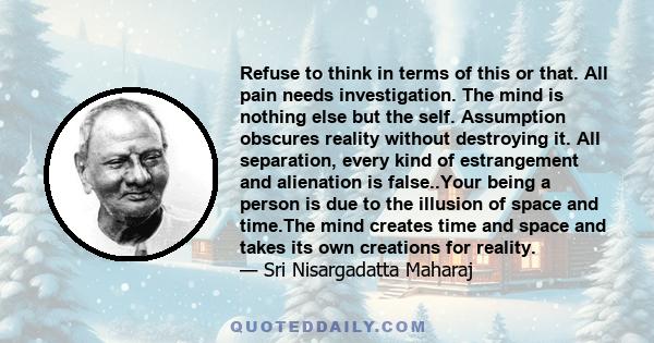 Refuse to think in terms of this or that. All pain needs investigation. The mind is nothing else but the self. Assumption obscures reality without destroying it. All separation, every kind of estrangement and alienation