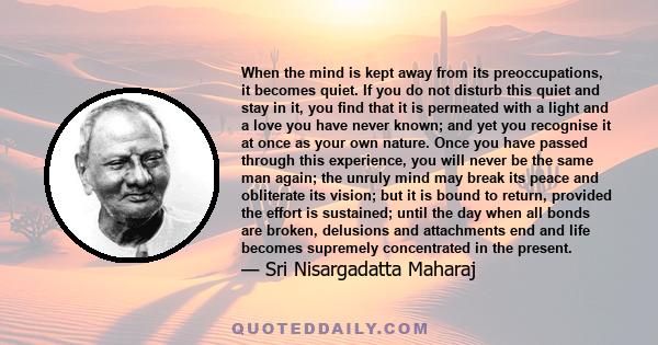 When the mind is kept away from its preoccupations, it becomes quiet. If you do not disturb this quiet and stay in it, you find that it is permeated with a light and a love you have never known; and yet you recognise it