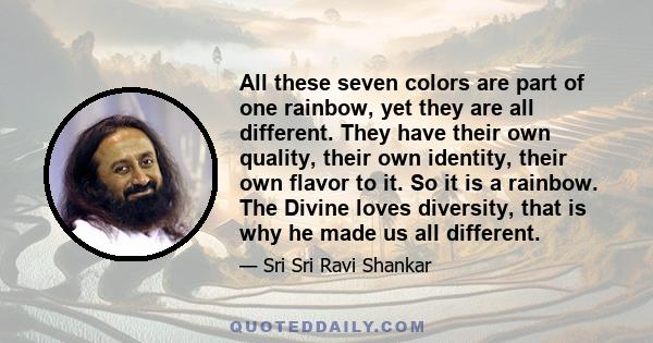 All these seven colors are part of one rainbow, yet they are all different. They have their own quality, their own identity, their own flavor to it. So it is a rainbow. The Divine loves diversity, that is why he made us