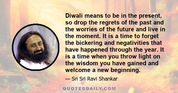 Diwali means to be in the present, so drop the regrets of the past and the worries of the future and live in the moment. It is a time to forget the bickering and negativities that have happened through the year. It is a