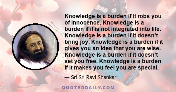 Knowledge is a burden if it robs you of innocence. Knowledge is a burden if it is not integrated into life. Knowledge is a burden if it doesn't bring joy. Knowledge is a burden if it gives you an idea that you are wise.