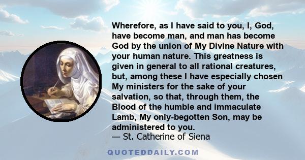 Wherefore, as I have said to you, I, God, have become man, and man has become God by the union of My Divine Nature with your human nature. This greatness is given in general to all rational creatures, but, among these I