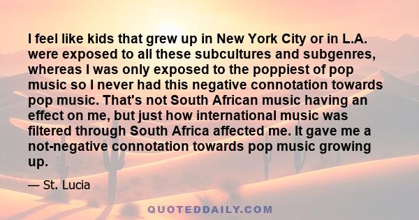 I feel like kids that grew up in New York City or in L.A. were exposed to all these subcultures and subgenres, whereas I was only exposed to the poppiest of pop music so I never had this negative connotation towards pop