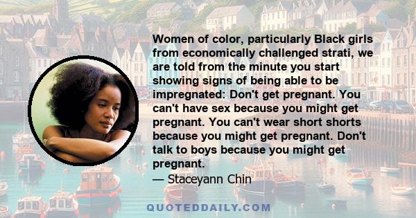 Women of color, particularly Black girls from economically challenged strati, we are told from the minute you start showing signs of being able to be impregnated: Don't get pregnant. You can't have sex because you might