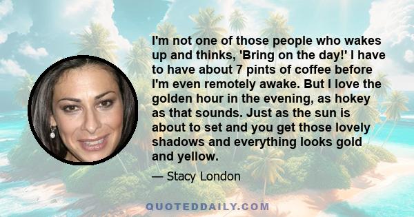 I'm not one of those people who wakes up and thinks, 'Bring on the day!' I have to have about 7 pints of coffee before I'm even remotely awake. But I love the golden hour in the evening, as hokey as that sounds. Just as