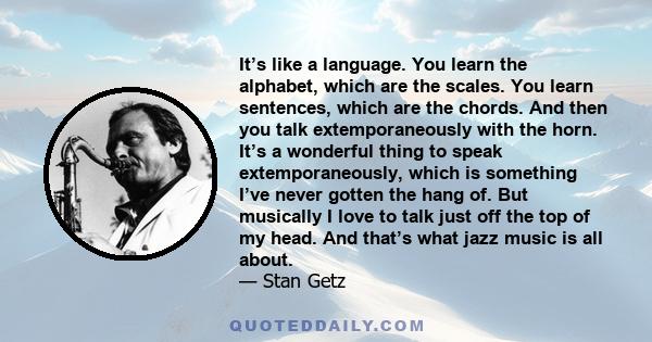 It’s like a language. You learn the alphabet, which are the scales. You learn sentences, which are the chords. And then you talk extemporaneously with the horn. It’s a wonderful thing to speak extemporaneously, which is