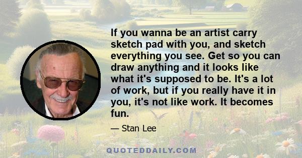 If you wanna be an artist carry sketch pad with you, and sketch everything you see. Get so you can draw anything and it looks like what it's supposed to be. It's a lot of work, but if you really have it in you, it's not
