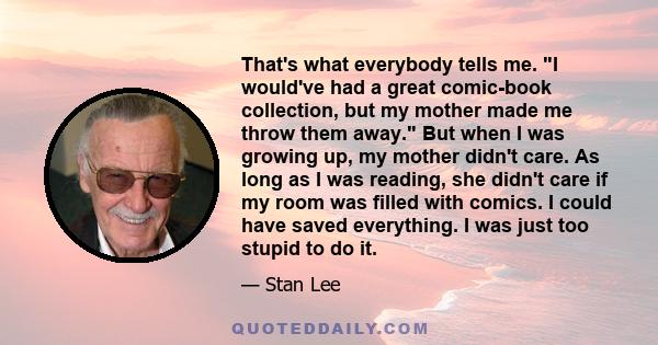 That's what everybody tells me. I would've had a great comic-book collection, but my mother made me throw them away. But when I was growing up, my mother didn't care. As long as I was reading, she didn't care if my room