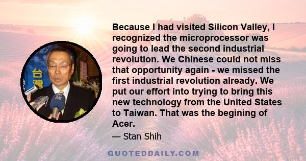 Because I had visited Silicon Valley, I recognized the microprocessor was going to lead the second industrial revolution. We Chinese could not miss that opportunity again - we missed the first industrial revolution