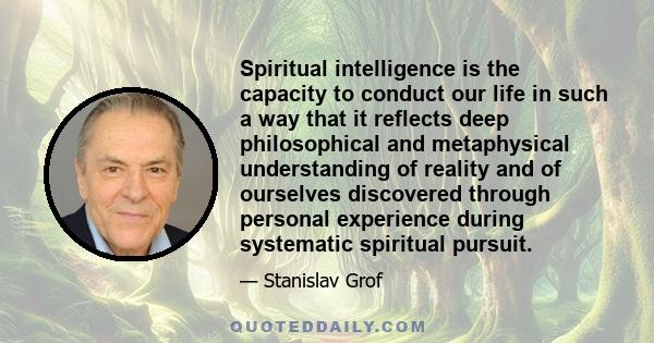 Spiritual intelligence is the capacity to conduct our life in such a way that it reflects deep philosophical and metaphysical understanding of reality and of ourselves discovered through personal experience during