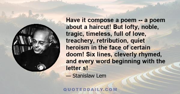 Have it compose a poem -- a poem about a haircut! But lofty, noble, tragic, timeless, full of love, treachery, retribution, quiet heroism in the face of certain doom! Six lines, cleverly rhymed, and every word beginning
